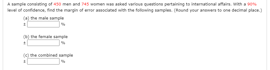 A sample consisting of 450 men and 745 women was asked various questions pertaining to international affairs. With a 90%
level of confidence, find the margin of error associated with the following samples. (Round your answers to one decimal place.)
(a) the male sample
%
(b) the female sample
%
(c) the combined sample
+1
