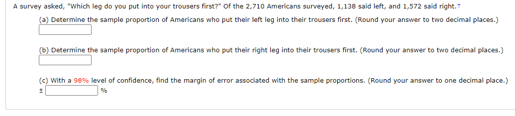 A survey asked, "Which leg do you put into your trousers first?" Of the 2,710 Americans surveyed, 1,138 said left, and 1,572 said right.t
(a) Determine the sample proportion of Americans who put their left leg into their trousers first. (Round your answer to two decimal places.)
(b) Determine the sample proportion of Americans who put their right leg into their trousers first. (Round your answer to two decimal places.)
(c) With a 98% level of confidence, find the margin of error associated with the sample proportions. (Round your answer to one decimal place.)
