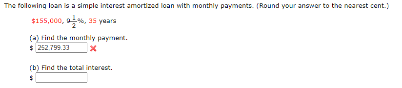 The following loan is a simple interest amortized loan with monthly payments. (Round your answer to the nearest cent.)
$155,000, 9%, 35 years
(a) Find the monthly payment.
$ 252,799.33
(b) Find the total interest.
