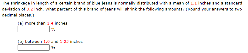 The shrinkage in length of a certain brand of blue jeans is normally distributed with a mean of 1.1 inches and a standard
deviation of 0.2 inch. What percent of this brand of jeans will shrink the following amounts? (Round your answers to two
decimal places.)
(a) more than 1.4 inches
%
(b) between 1.0 and 1.25 inches
%
