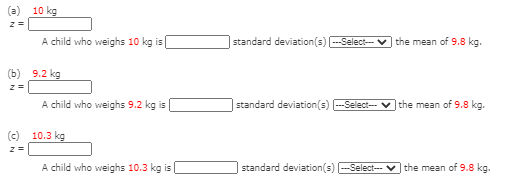 10 kg
A child who weighs 10 kg is
|standard deviation(s) -Select- v the mean of 9.8 kg.
(b) 9.2 kg
A child who weighs 9.2 kg is
|standard deviation(s) -Select-
the mean of 9.8 kg.
(c) 10.3 kg
A child who weighs 10.3 kg is
standard deviation(s) -Select--
the mean of 9.8 kg.
