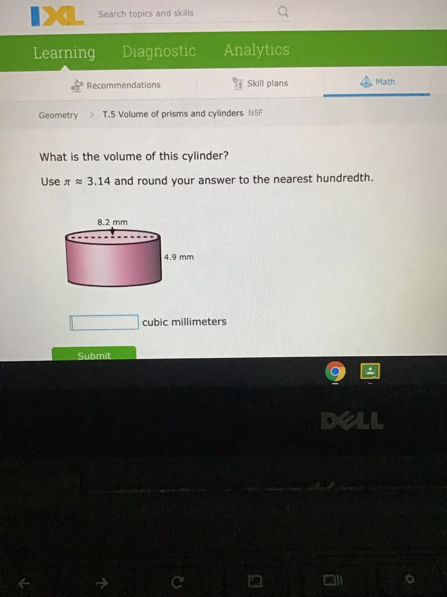 IXL
Search topics and skills
Learning
Diagnostic
Analytics
Recommendations
Skill plans
Math
Geometry
> T.5 Volume of prisms and cylinders N5F
What is the volume of this cylinder?
Use A 3.14 and round your answer to the nearest hundredth.
8.2 mm
4.9 mm
cubic millimeters
Submit
DELL
