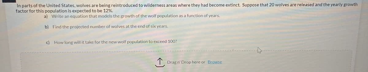 In parts of the United States, wolves are being reintroduced to wilderness areas where they had become extinct. Suppose that 20 wolves are released and the yearly growth
factor for this population is expected to be 12%.
a) Write an equation that models the growth of the wolf population as a function of years.
b) Find the projected number of wolves at the end of six years.
c) How long will it take for the new wolf population to exceed 100?
T Drag n' Drop here or Browse
