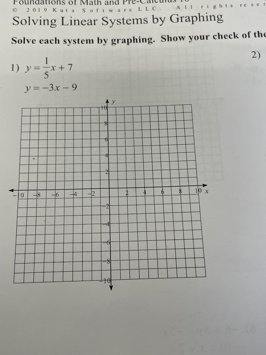 Foundations of Math and
2019 Kut a
Softw are LLC.
ALL ri ghts
re scr
Solving Linear Systems by Graphing
Solve each system by graphing. Show your check of the
1
2)
1) y=-x+ 7
5
y =-3x – 9
10
46
4
-2
10 х
-2
8-
10
