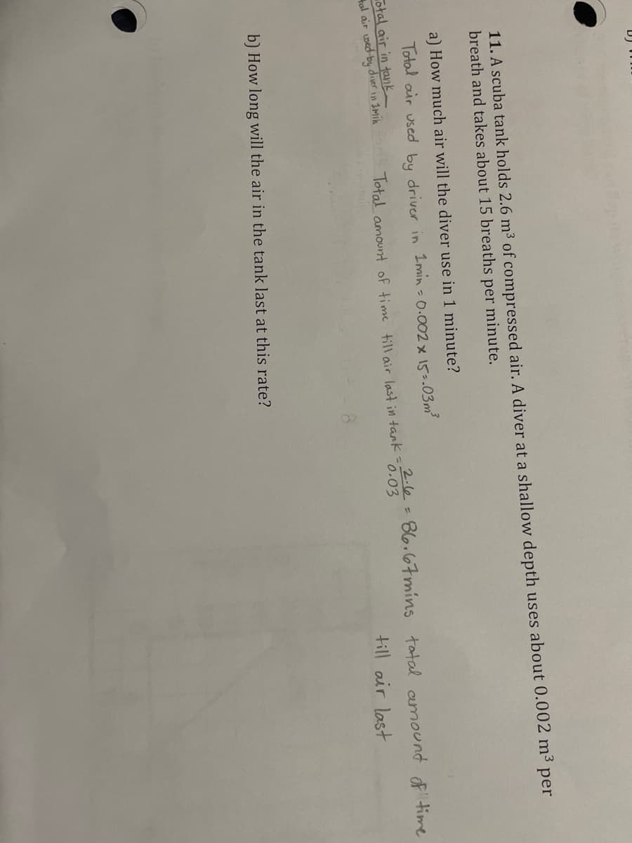 11. A scuba tank holds 2.6 m3 of compressed air. A diver at a shallow depth uses about 0.002 m³ per
breath and takes about 15 breaths
per
minute.
a) How much air will the diver use in 1 minute?
Total air used by driver in I min - 0.002 x 15-.03m
otal air in tank
tal air wed-by diver in Imin
2.6=86.67mins tatal amound ftime
0.03
Total amount of time till air last in tank=
till air last
b) How long will the air in the tank last at this rate?
