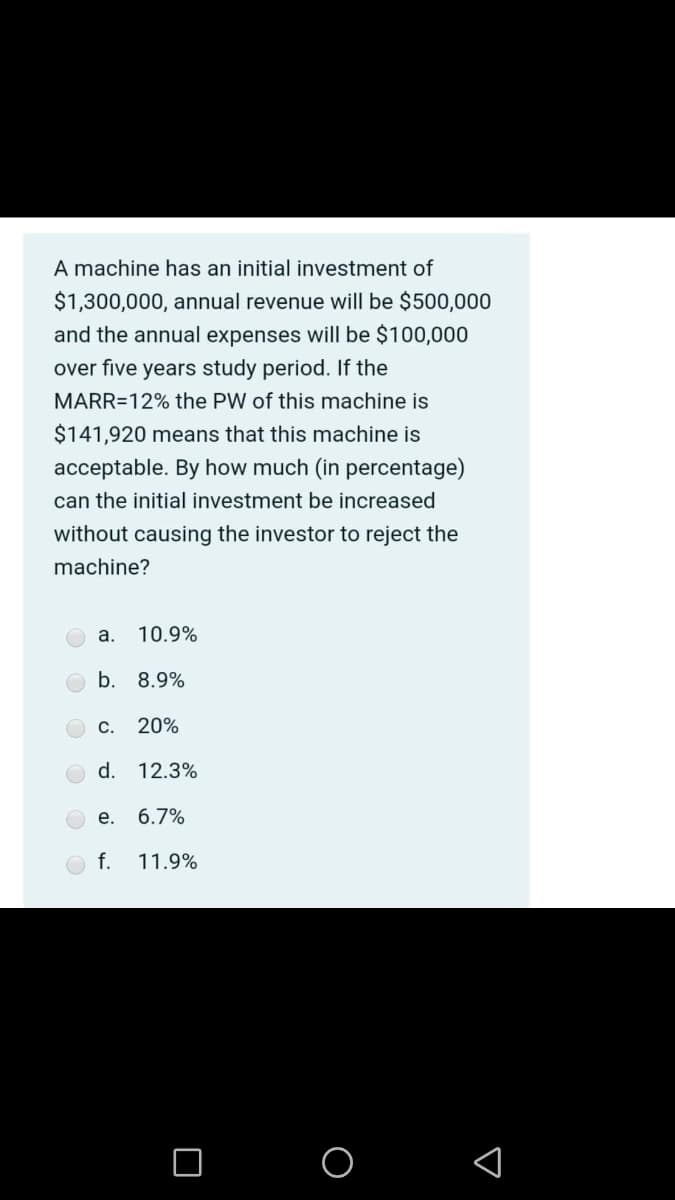 A machine has an initial investment of
$1,300,000, annual revenue will be $500,000
and the annual expenses will be $100,000
over five years study period. If the
MARR=12% the PW of this machine is
$141,920 means that this machine is
acceptable. By how much (in percentage)
can the initial investment be increased
without causing the investor to reject the
machine?
a.
10.9%
b. 8.9%
C.
20%
d.
12.3%
е.
6.7%
f.
11.9%
O O
