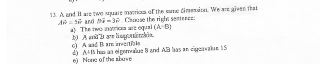 13. A and B are two square matrices of the same dimension. We are given that
Aw = 5w and Bw=3w. Choose the right sentence:
a) The two matrices are equal (A=B)
b) A anà B are ünagundinzhit
c) A and B are invertible
d) A+B has an eigenvalue 8 and AB has an eigenvalue 15
e) None of the above
