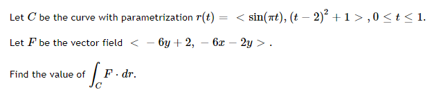 Let C be the curve with parametrization r(t)
< sin(at), (t – 2)? +1>,0 < t < 1.
Let F be the vector field < - 6y + 2, – 6x
2y > .
Find the value of
F. dr.
