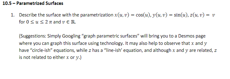 10.5 - Parametrized Surfaces
1. Describe the surface with the parametrization x(u, v) = cos(u), y(u, v) = sin(u), z(u, v) = v
for 0 <us2n and v E R.
(Suggestions: Simply Googling "graph parametric surfaces" will bring you to a Desmos page
where you can graph this surface using technology. It may also help to observe that x and y
have "circle-ish" equations, while z has a "line-ish' equation, and although x and y are related, z
is not related to either x or y.)
