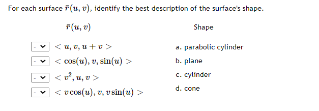For each surface (u, v), identify the best description of the surface's shape.
г(и, о)
Shape
< и, и, и + v >
a. parabolic cylinder
< cos(u), v, sin(u) >
b. plane
< v², u, v >
c. cylinder
d. cone
< v cos(u), v, v sin(u) >
