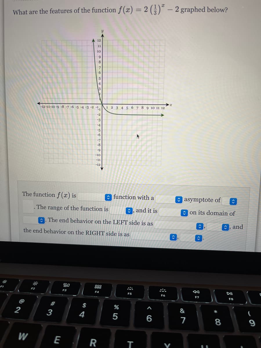 8:
F1
What are the features of the function f(x) = 2 (3) - 2 graphed below?
y
12
11
10
9
8
7
6
5
4
3
12
-12-11-10-9-8-7 -6 -5 -4 -3 -2 -1,
1 2 3 4 5 6 7 8 9 10 11 12
-2
-3
-4
-5
-6
-7
-8
-9
The function f(x) is
function with a
The
range of the function is
, and it is
The end behavior on the LEFT side is as
the end behavior on the RIGHT side is as
80
000
000
F2
F3
F4
F5
@
2
W
# 3
E
$
4
-10
-11
-12
R
%
5
T
6
F6
V
ŵ
◊
asymptote of
on its domain of
ŵ,
&
7
↑
F7
11
*
8
, and
DII
F8
(
9