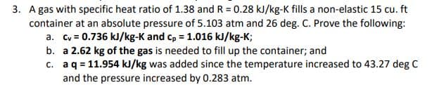 3. A gas with specific heat ratio of 1.38 and R = 0.28 kJ/kg-K fills a non-elastic 15 cu. ft
container at an absolute pressure of 5.103 atm and 26 deg. C. Prove the following:
a. Cv = 0.736 kJ/kg-K and c, = 1.016 kJ/kg-K;
b. a 2.62 kg of the gas is needed to fill up the container; and
c. aq = 11.954 kJ/kg was added since the temperature increased to 43.27 deg C
and the pressure increased by 0.283 atm.
