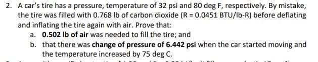 2. A car's tire has a pressure, temperature of 32 psi and 80 deg F, respectively. By mistake,
the tire was filled with 0.768 Ib of carbon dioxide (R = 0.0451 BTU/lb-R) before deflating
and inflating the tire again with air. Prove that:
a. 0.502 Ib of air was needed to fill the tire; and
b. that there was change of pressure of 6.442 psi when the car started moving and
the temperature increased by 75 deg C.
