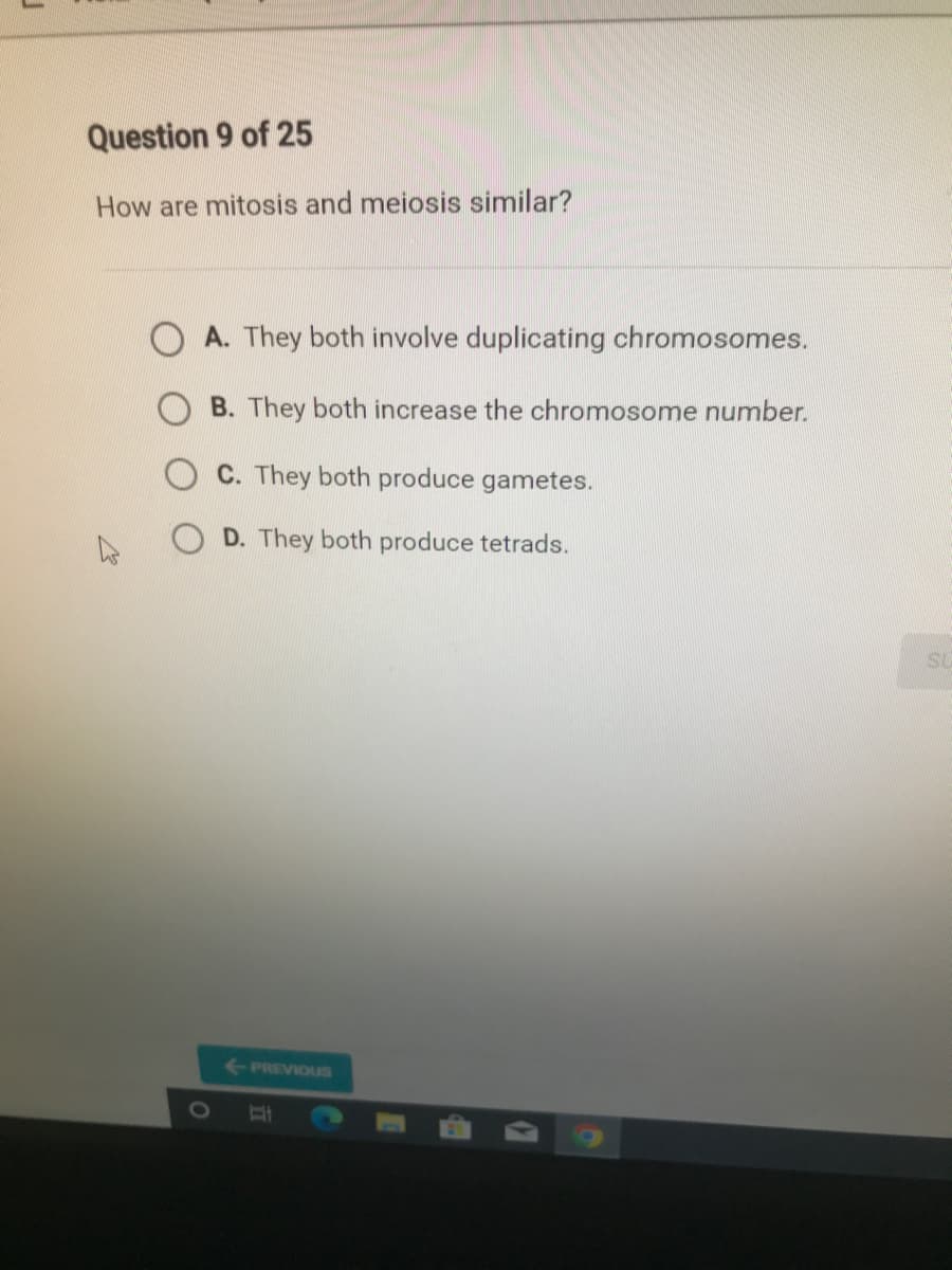 Question 9 of 25
How are mitosis and meiosis similar?
A. They both involve duplicating chromosomes.
B. They both increase the chromosome number.
C. They both produce gametes.
D. They both produce tetrads.
SU
-PREVIOUS
