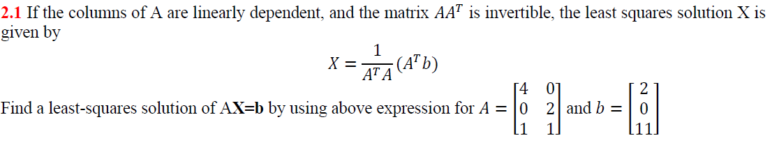 2.1 If the columns of A are linearly dependent, and the matrix AAT is invertible, the least squares solution X is
given by
1
X =
AT A
-(A" b)
[4
01
2| and b =
Find a least-squares solution of AX=b by using above expression for A = |0
