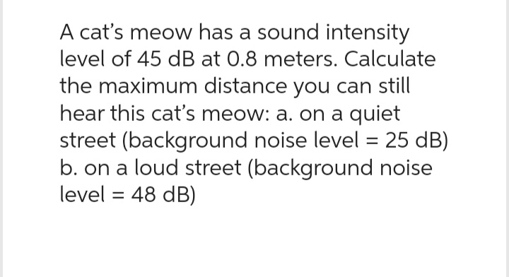 A cat's meow has a sound intensity
level of 45 dB at 0.8 meters. Calculate
the maximum distance you can still
hear this cat's meow: a. on a quiet
street (background noise level = 25 dB)
b. on a loud street (background noise
level = 48 dB)