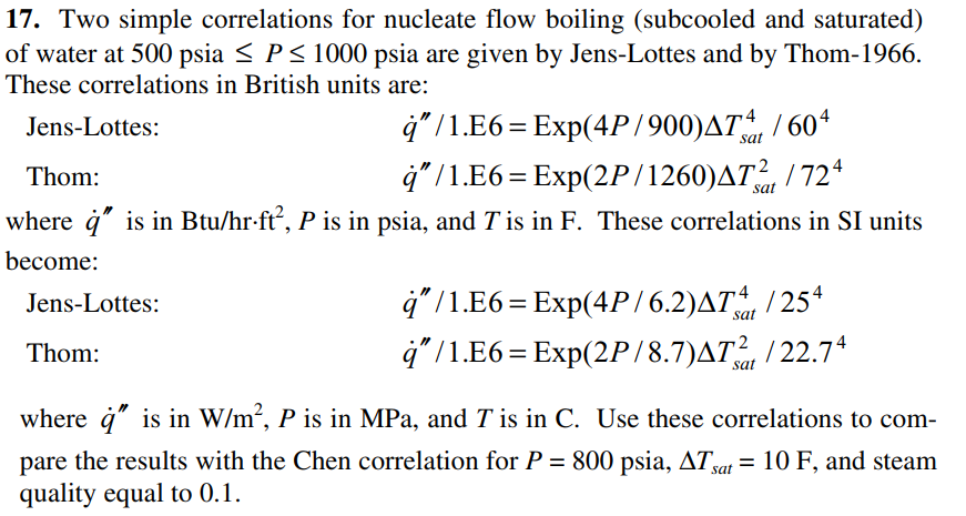 17. Two simple correlations for nucleate flow boiling (subcooled and saturated)
of water at 500 psia < P< 1000 psia are given by Jens-Lottes and by Thom-1966.
These correlations in British units are:
4" /1.E6 = Exp(4P/900)AT / 604
4" /1.E6=Exp(2P/1260)AT, / 72*
where ġ" is in Btu/hr-ft, P is in psia, and T is in F. These correlations in SI units
Jens-Lottes:
sat
Thom:
%|
sat
become:
4" /1.E6 = Exp(4P/6.2)AT, / 25ª
4" /1.E6= Exp(2P/8.7)AT / 22.7*
Jens-Lottes:
sat
Thom:
sat
where å" is in W/m², P is in MPa, and T is in C. Use these correlations to com-
pare the results with the Chen correlation for P = 800 psia, ATat = 10 F, and steam
quality equal to 0.1.
