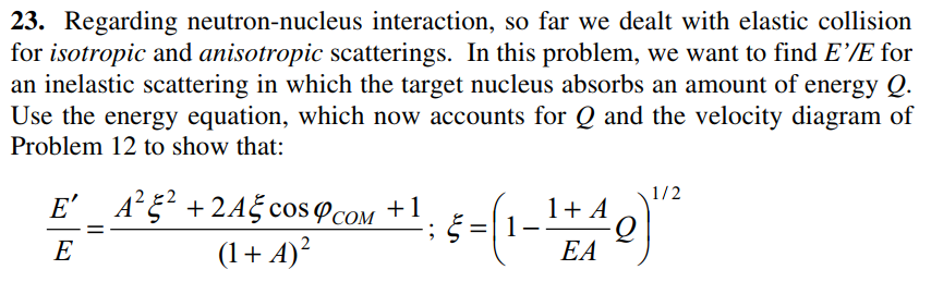 23. Regarding neutron-nucleus interaction, so far we dealt with elastic collision
for isotropic and anisotropic scatterings. In this problem, we want to find E’/E for
an inelastic scattering in which the target nucleus absorbs an amount of energy Q.
Use the energy equation, which now accounts for Q and the velocity diagram of
Problem 12 to show that:
1/2
E' A°5? +2A5 cos cOM +1
1+ A
E
(1+ A)²
EA
