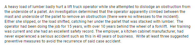 A heavy load of lumber badly hurt a lift truck operator while she attempted to dislodge an obstruction from
the underside of a pallet. An investigation determined that the operator apparently climbed between the
mast and underside of the pallet to remove an obstruction (there were no witnesses to the incident).
Either she slipped, or the load shifted, catching her under the pallet that was stacked with lumber. The
operator had been doing the job for 15 years, with over 10 years behind the wheel of a forklift. Her training
was current and she had an excellent safety record. The employer, a kitchen cabinet manufacturer, had
never experienced a serious accident such as this in 40 years of business. Write at least three suggested
preventive measures to avoid the recurrence of said case accident.
