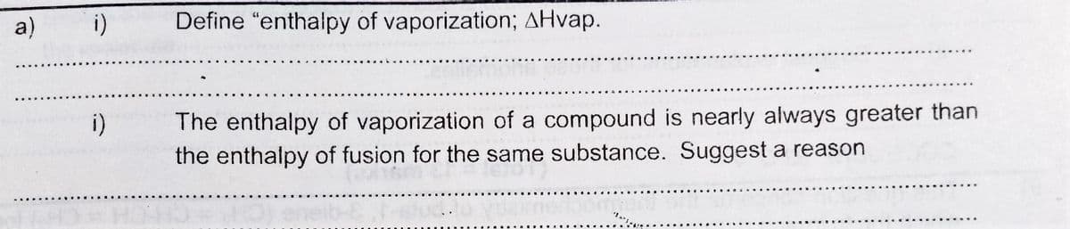 a)
i)
Define "enthalpy of vaporization; AHvap.
The enthalpy of vaporization of a compound is nearly always greater than
the enthalpy of fusion for the same substance. Suggest a reason
i)
