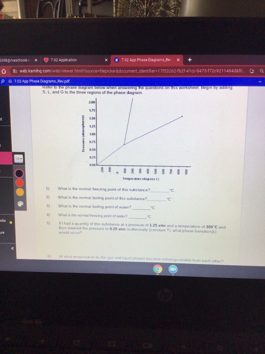 3308@rvaschools.n
7.02 Application
K 7.02 App Phase Diagrams_Rev
X
b web.kamihq.com/web/viewer.html?source=filepicker&document_identifier=17f53262-fb2f-41cc-8475-f72c9211484d&fil.
P A 7.02 App Phase Diagrams_Rev.pdf
Reter to the phase diagram below when answenng the questions on this worksheet. Begin by adding
S, L, and G to the three regions of the phase diagram.
2.00
1.75
1.50
1.25
1.00
0.75
0.50
14 -
0.25
0.00
Temperature (degrees C)
1)
What is the nomal freezing point of this substance?
°C
2)
What is the nomal boiling point of this substance?
°C
3)
What is the nomal boiling point of water?
°C
4)
What is the normal freezing point of water?
°C
edia
If I had a quantity of this substance at a pressure of 1.25 atm and a temperature of 300°C and
then lowered the pressure to 0.25 atm isothermally (constant T), what phase transition(s)
5)
ure
would occur?
6)
At what temperature do the gas and liquid phases become indistinguishable from each other?
(SoJoydsouge) a mssold
