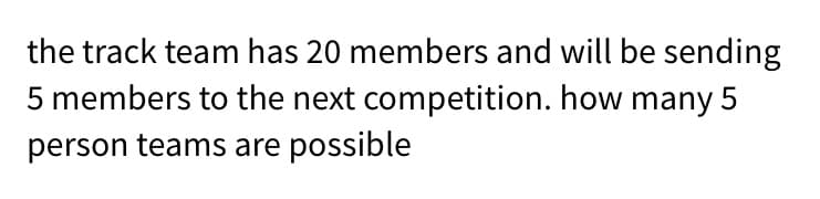 the track team has 20 members and will be sending
5 members to the next competition. how many 5
person teams are possible
