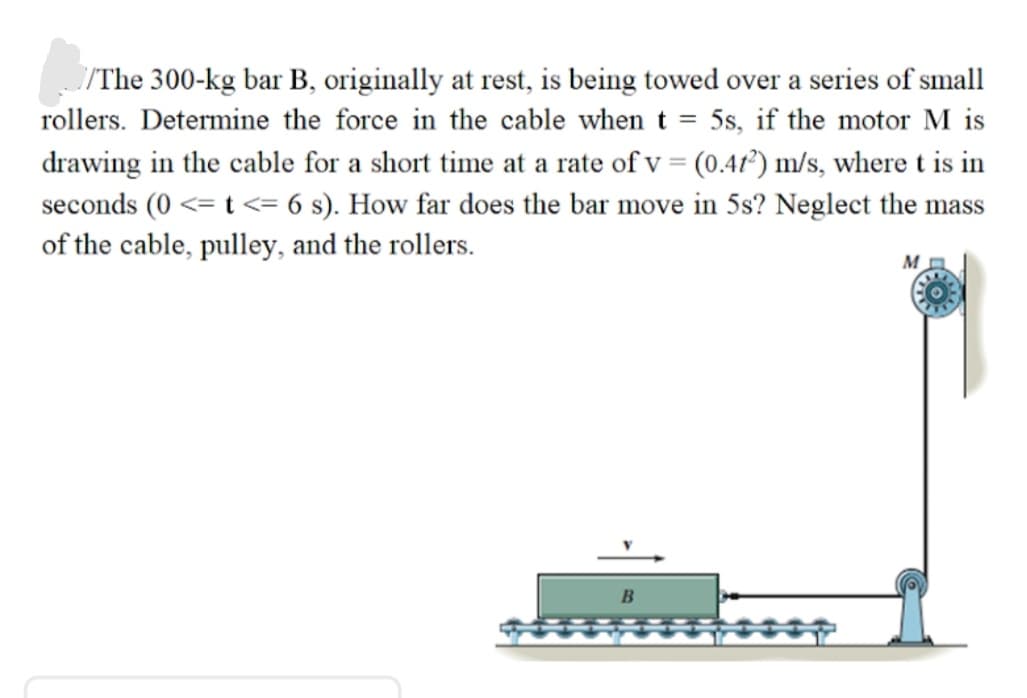 /The 300-kg bar B, originally at rest, is being towed over a series of small
rollers. Determine the force in the cable when t = 5s, if the motor M is
drawing in the cable for a short time at a rate of v = (0.41²) m/s, where t is in
seconds (0 <= t <= 6 s). How far does the bar move in 5s? Neglect the mass
of the cable, pulley, and the rollers.
M
