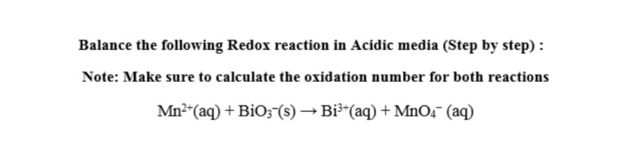 Balance the following Redox reaction in Acidic media (Step by step) :
Note: Make sure to calculate the oxidation number for both reactions
Mn2“(aq) + BiO;-(s) → Bi³-(aq) + MnO4¯ (aq)
