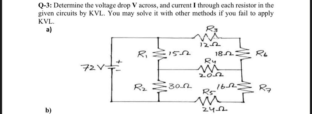 Q-3: Determine the voltage drop V across, and current I through each resistor in the
given circuits by KVL. You may solve it with other methods if you fail to apply
KVL.
a)
R3
ひて
182 R6
Ri
72Vキ
Rz E30
162Ź Ra
R5
b)
242
