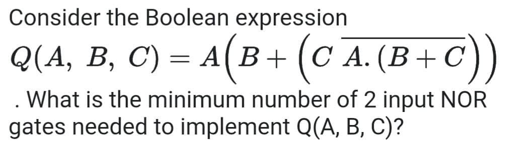 Consider the Boolean expression
Q(A, B, C) = A(B+ (C A. (B+C))
. What is the minimum number of 2 input NOR
gates needed to implement Q(A, B, C)?