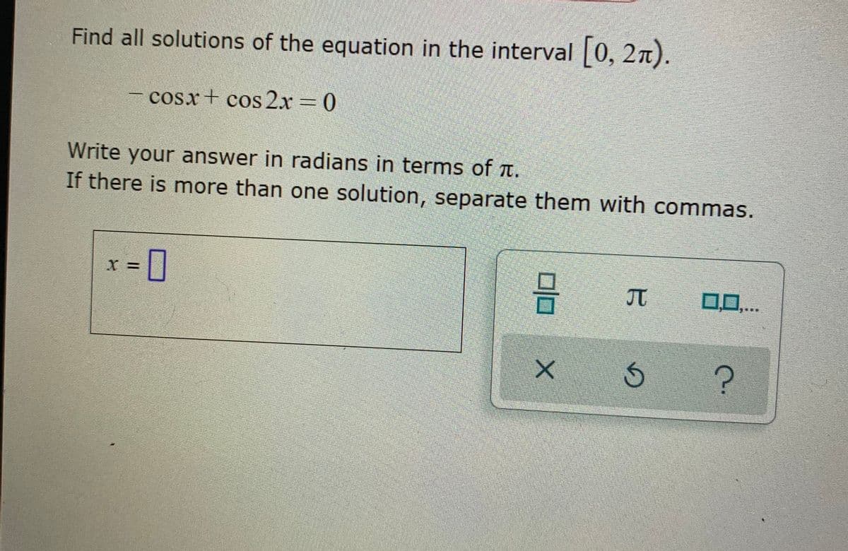 Find all solutions of the equation in the interval 0, 2n).
cosx+ cos 2x 0
Write your answer in radians in terms of t.
If there is more than one solution, separate them with commas.
-0
0,0,...
