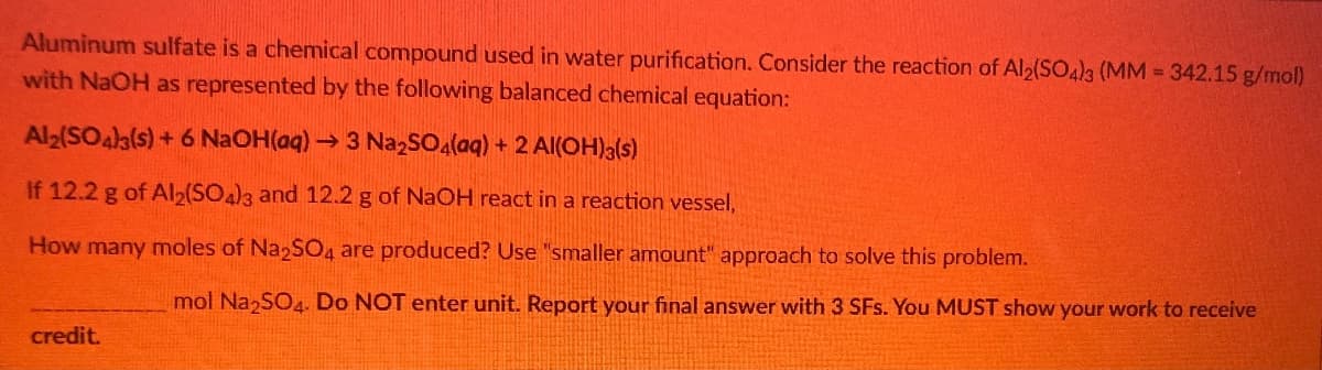 Aluminum sulfate is a chemical compound used in water purification. Consider the reaction of Al2(SO4)3 (MM 342.15 g/mol)
with NaOH as represented by the following balanced chemical equation:
Al2(SO4a(s)+ 6 NaOH(aq)→3 NazSO4(aq) + 2 AI(OH)3(s)
If 12.2 g of Al2(SO)3 and 12.2 g of NaOH react in a reaction vessel,
How many moles of Na2SO4 are produced? Use "smaller amount" approach to solve this problem.
mol Na SO4. Do NOT enter unit. Report your final answer with 3 SFs. You MUST show your work to receive
credit.
