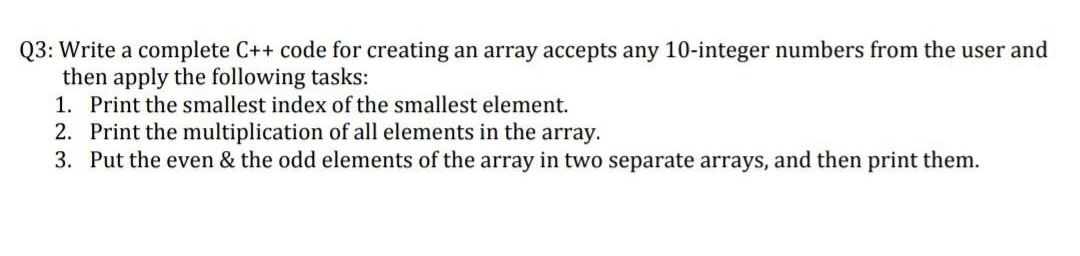 Q3: Write a complete C++ code for creating an array accepts any 10-integer numbers from the user and
then apply the following tasks:
1. Print the smallest index of the smallest element.
2. Print the multiplication of all elements in the array.
3. Put the even & the odd elements of the array in two separate arrays, and then print them.