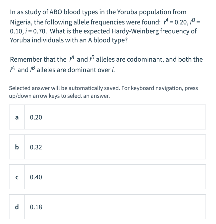 In as study of ABO blood types in the Yoruba population from
Nigeria, the following allele frequencies were found: A = 0.20, B =
0.10, i = 0.70. What is the expected Hardy-Weinberg frequency of
Yoruba individuals with an A blood type?
Remember that the A and B alleles are codominant, and both the
A and B alleles are dominant over i.
Selected answer will be automatically saved. For keyboard navigation, press
up/down arrow keys to select an answer.
a
b
C
d
0.20
0.32
0.40
0.18