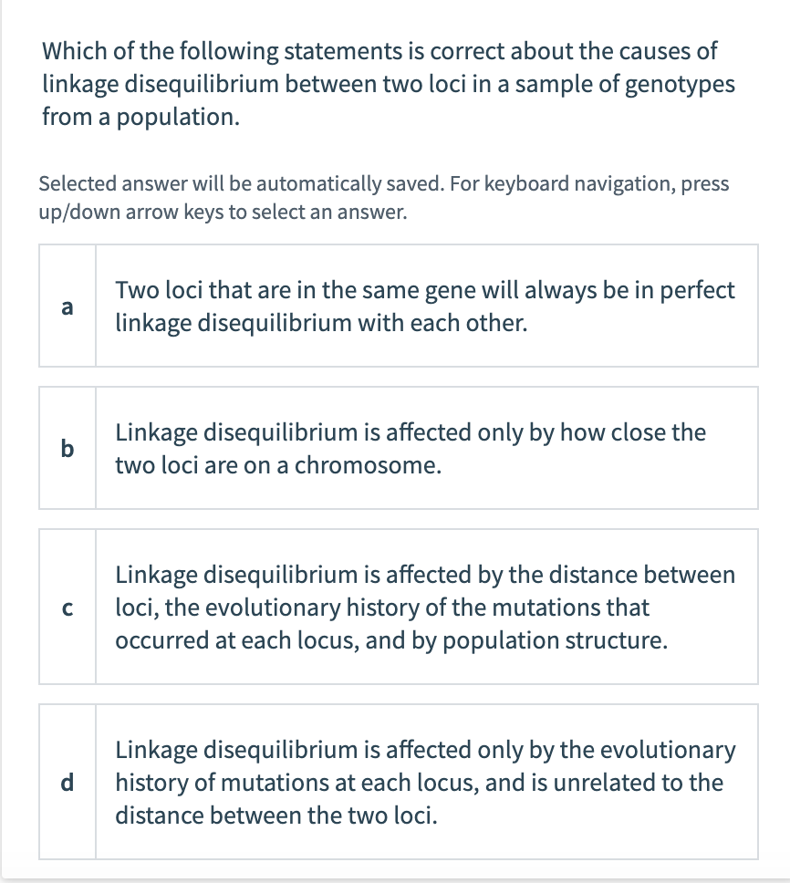 Which of the following statements is correct about the causes of
linkage disequilibrium between two loci in a sample of genotypes
from a population.
Selected answer will be automatically saved. For keyboard navigation, press
up/down arrow keys to select an answer.
b
с
d
Two loci that are in the same gene will always be in perfect
linkage disequilibrium with each other.
Linkage disequilibrium is affected only by how close the
two loci are on a chromosome.
Linkage disequilibrium is affected by the distance between
loci, the evolutionary history of the mutations that
occurred at each locus, and by population structure.
Linkage disequilibrium is affected only by the evolutionary
history of mutations at each locus, and is unrelated to the
distance between the two loci.