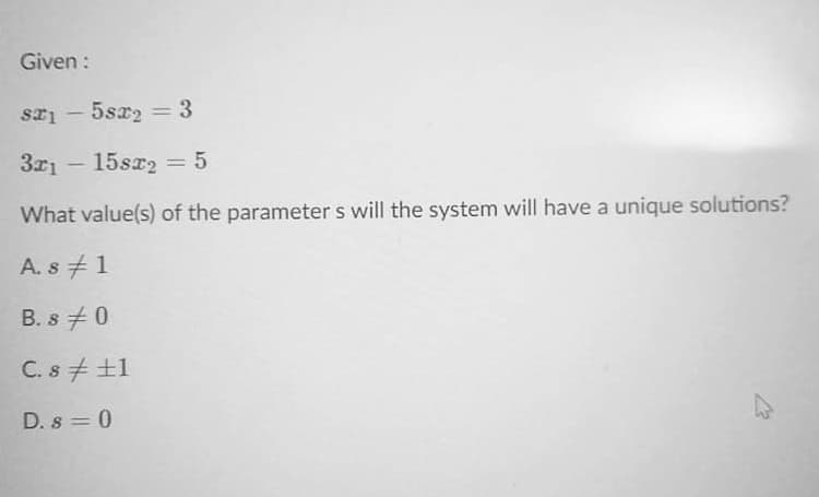 Given :
5sx2 = 3
%3D
3x1
15sx2 = 5
What value(s) of the parameter s will the system will have a unique solutions?
A. s # 1
B. s +0
C. s + +1
D. s = 0
