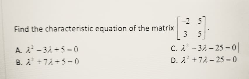 -2 5
Find the characteristic equation of the matrix
A. - 32 +5 = 0
B. 2 +72 +5= 0
3 5
C. 22 – 32 – 25 = 0||
D. 22 +72 – 25 = 0
