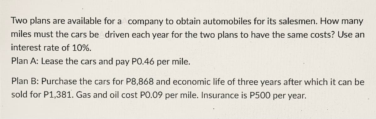 Two plans are available for a company to obtain automobiles for its salesmen. How many
miles must the cars be driven each year for the two plans to have the same costs? Use an
interest rate of 10%.
Plan A: Lease the cars and pay PO.46 per mile.
Plan B: Purchase the cars for P8,868 and economic life of three years after which it can be
sold for P1,381. Gas and oil cost PO.09 per mile. Insurance is P500 per year.
