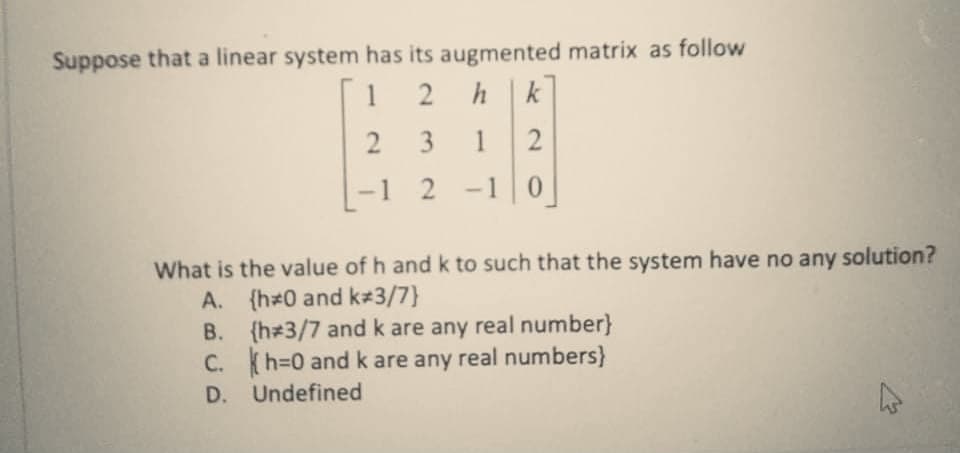 Suppose that a linear system has its augmented matrix as follow
1
2
hk
1
-1 2 -1 0
What is the value of h andk to such that the system have no any solution?
A. {h 0 and k 3/7}
B. {h 3/7 and k are any real number}
C. (h=0 and k are any real numbers}
D. Undefined
3.
