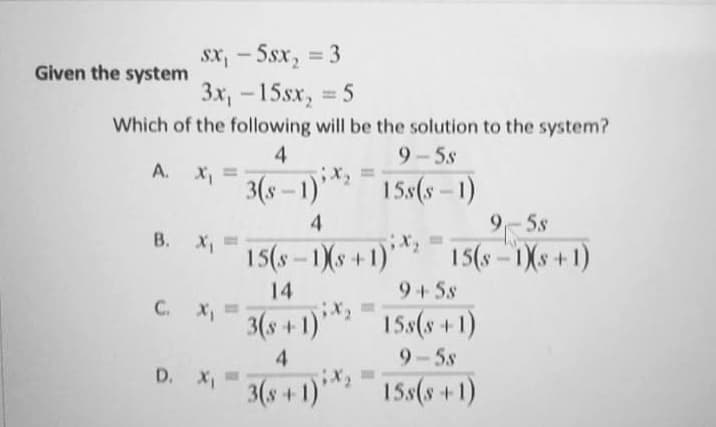 Sx, - Ssx, = 3
3x, -15sx, 5
Given the system
%3D
Which of the following will be the solution to the system?
4
9-5s
A.
3(s – 1)*
15s(s-1)
4
9-5s
B. X,=
15(8 – 1Xs + 1)*** 15(8 – 1Xs +1)
9+5s
14
C. X, =
3(s +1)*
15s(s +1)
4
9-5s
D. X"
3(s +1)1
15s(s+1)
