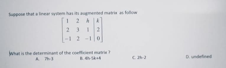 Suppose that a linear system has its augmented matrix as follow
1 2
hk
3
1
2
-1 2 -10
What is the determinant of the coefficient matrix?
B. 4h-5k+4
A. 7h-3
C. 2h-2
D. undefined
