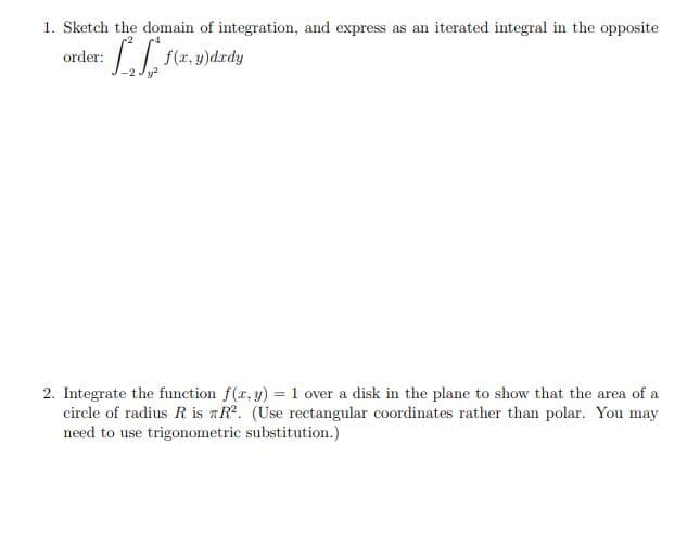 1. Sketch the domain of integration, and express as an iterated integral in the opposite
ore
order: f(r. y)dzdy
2. Integrate the function f(r, y) = 1 over a disk in the plane to show that the area of a
circle of radius R is aR. (Use rectangular coordinates rather than polar. You may
need to use trigonometric substitution.)
