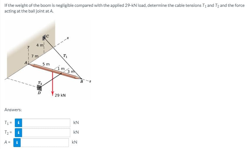 If the weight of the boom is negligible compared with the applied 29-kN load, determine the cable tensions T1 and T2 and the force
acting at the ball joint at A.
IC
4 m
T1
5 m
1 m
3 m
B
T2
D
29 kN
Answers:
kN
T1= i
kN
T2 =
kN
A =
