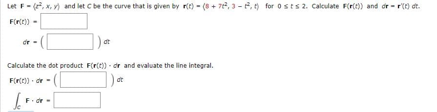 Let F = (2?, x, y) and let C be the curve that is given by r(t) = (8 + 7t2, 3 - t2, t) for 0 s t s 2. Calculate F(r(t)) and dr = r'(t) dt.
F(r(t))
dr =
dt
Calculate the dot product F(r(t)) · dr and evaluate the line integral.
F(r(t)) · dr =
dt
F. dr =
