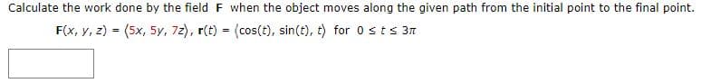 Calculate the work done by the field F when the object moves along the given path from the initial point to the final point.
F(x, y, z) = (5x, 5y, 72), r(t) = (cos(t), sin(t), t) for 0sts 3n
