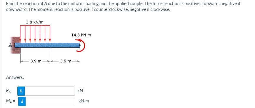 Find the reaction at A due to the uniform loading and the applied couple. The force reaction is positive if upward, negative if
downward. The moment reaction is positive if counterclockwise, negative if clockwise.
3.8 kN/m
14.8 kN-m
A
3.9 m
3.9 m-
Answers:
RA =
i
kN
MA = i
kN-m
