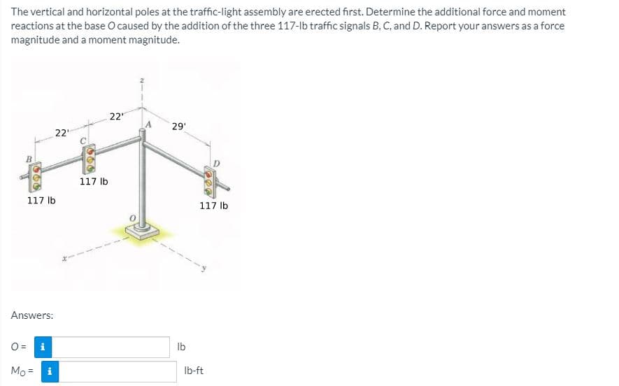 The vertical and horizontal poles at the traffic-light assembly are erected first. Determine the additional force and moment
reactions at the base O caused by the addition of the three 117-lb traffic signals B, C, and D. Report your answers as a force
magnitude and a moment magnitude.
22
A
29'
22"
B.
117 lb
117 Ib
117 Ib
Answers:
O =
Ilb
Mo = i
Ib-ft
