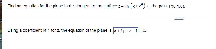 Find an equation for the plane that is tangent to the surface z = In (x + y²) at the point P(0,1,0).
S
Using a coefficient of 1 for z, the equation of the plane is x + 4y-z-4 = 0.