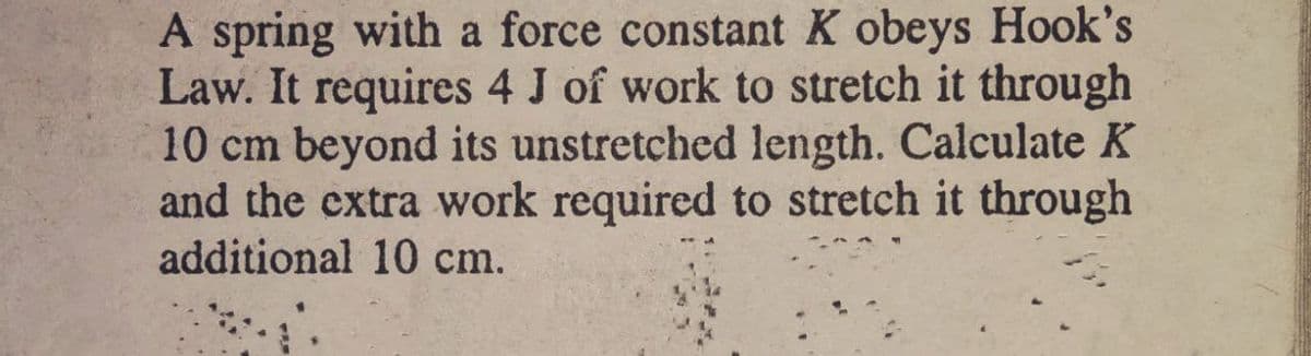 A spring with a force constant K obeys Hook's
Law. It requires 4 J of work to stretch it through
10 cm beyond its unstretched length. Calculate K
and the extra work required to stretch it through
additional 10 cm.
