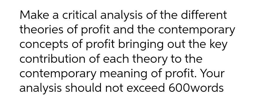 Make a critical analysis of the different
theories of profit and the contemporary
concepts of profit bringing out the key
contribution of each theory to the
contemporary meaning of profit. Your
analysis should not exceed 600words